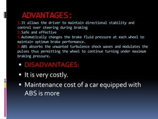 ADVANTAGES:
1.It allows the driver to maintain directional stability and
control over steering during braking
2.Safe and effective
3.Automatically changes the brake fluid pressure at each wheel to
maintain optimum brake performance.
4.ABS absorbs the unwanted turbulence shock waves and modulates the
pulses thus permitting the wheel to continue turning under maximum
braking pressure.
 DISADVANTAGES:
 It is very costly.
 Maintenance cost of a car equipped with
ABS is more
 