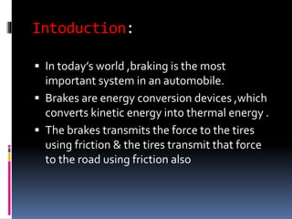 Intoduction:
 In today’s world ,braking is the most
important system in an automobile.
 Brakes are energy conversion devices ,which
converts kinetic energy into thermal energy .
 The brakes transmits the force to the tires
using friction & the tires transmit that force
to the road using friction also
 