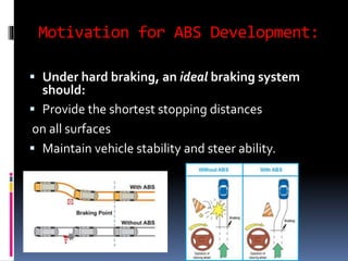 Motivation for ABS Development:
 Under hard braking, an ideal braking system
should:
 Provide the shortest stopping distances
on all surfaces
 Maintain vehicle stability and steer ability.
 