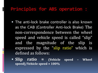 Principles for ABS operation :
 The anti-lock brake controller is also known
as the CAB (Controller Anti-lock Brake) The
non-correspondence between the wheel
speed and vehicle speed is called “slip”
and the magnitude of the slip is
expressed by the “slip ratio” which is
defined as follows:
 Slip ratio = (Vehicle speed – Wheel
speed)/Vehicle speed × 100%
 