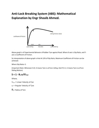 Anti-Lock Breaking System (ABS): Mathematical
Explanation by Engr Shoaib Ahmed.
Above graph is of Experimental Behavior of Rubber Tyre against Road. Where X-axis is Slip Ratio, and Y-
axis is Coefficient of Friction.
So interpretation of above graph is that At 12% of Slip Ratio, Maximum Coefficient of Friction can be
achieved.
Where Slip Ratio= S
(Important Note: Whenever S=0, It means Tyre is at Pure rolling. And if S=1, it means Tyre is at Pure
Sliding Motion)
S = 1 - Rt ω/VCar
Where,
VCar = Linear Velocity of Car
ω = Angular Velocity of Tyre
Rt = Radius of Tyre
 