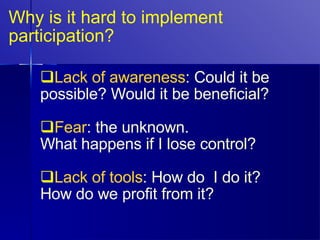Why is it hard to implement participation? Lack of awareness : Could it be possible? Would it be beneficial? Fear : the unknown.  What happens if I lose control? Lack of tools : How do  I do it? How do we profit from it? 