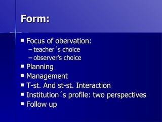 Form: Focus of obervation:  teacher´s choice observer’s choice  Planning Management T-st. And st-st. Interaction Institution´s profile: two perspectives Follow up 