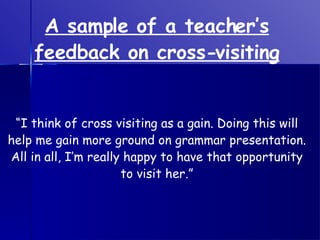 A sample of a teacher’s feedback on cross-visiting “ I think of cross visiting as a gain. Doing this will help me gain more ground on grammar presentation. All in all, I’m really happy to have that opportunity to visit her.” 