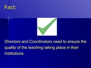 Fact: Directors and Coordinators need to ensure the quality of the teaching taking place in their institutions.  