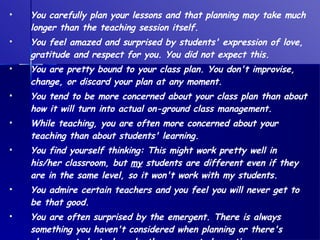 You carefully plan your lessons and that planning may take much longer than the teaching session itself. You feel amazed and surprised by students' expression of love, gratitude and respect for you. You did not expect this. You are pretty bound to your class plan. You don't improvise, change, or discard your plan at any moment. You tend to be more concerned about your class plan than about how it will turn into actual on-ground class management. While teaching, you are often more concerned about your teaching than about students' learning. You find yourself thinking: This might work pretty well in his/her classroom, but  my  students are different even if they are in the same level, so it won't work with my students. You admire certain teachers and you feel you will never get to be that good. You are often surprised by the emergent. There is always something you haven't considered when planning or there's always a student who asks the unexpected question. 