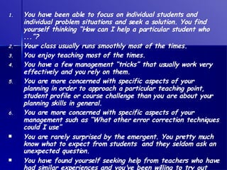 You have been able to focus on individual students and individual problem situations and seek a solution. You find yourself thinking “How can I help a particular student who ...”? Your class usually runs smoothly most of the times. You enjoy teaching most of the times. You have a few management “tricks” that usually work very effectively and you rely on them.  You are more concerned with specific aspects of your planning in order to approach a particular teaching point, student profile or course challenge than you are about your planning skills in general. You are more concerned with specific aspects of your management such as “What other error correction techniques could I use” You are rarely surprised by the emergent. You pretty much know what to expect from students  and they seldom ask an unexpected question.   You have found yourself seeking help from teachers who have had similar experiences and you've been willing to try out some of those suggestions. 