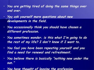 You are getting tired of doing the same things over and over. You ask yourself more questions about new developments in the field. You occassionally think you should have chosen a different profession. You sometimes wonder. is this what I'm going to do the rest of my life? I don't know if I want to. You feel you have been repeating yourself and you find a need for renewal and refreshment. You believe there is basically “nothing new under the sun.”  You have thought of leaving the profession. 