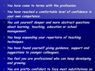 You have come to terms with the profession. You have reached a comfortable level of confidence in your own competence. You ask yourself deeper and more abstract questions about learning, teaching, education or school management. You keep expanding your repertoire of teaching techniques. You have found yourself giving guidance, support and suggestions to younger colleagues. You feel you are professional who can keep developing and growing. You are pretty confident to face most substitutions on the spur of the moment. 