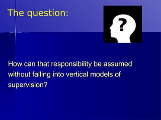 The question: How can that responsibility be assumed without falling into vertical models of supervision?   