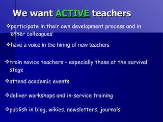 We want  ACTIVE  teachers participate in their own development process and in other colleagues’ have a voice in the hiring of new teachers train novice teachers – especially those at the survival stage attend academic events deliver workshops and in-service training publish in blog, wikies, newsletters, journals 