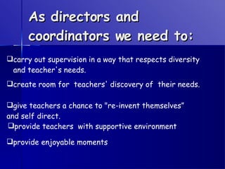 As directors and coordinators we need to: carry out supervision in a way that respects diversity and teacher's needs.   create room for  teachers' discovery of  their needs.  give teachers a chance to "re-invent themselves” and self direct. provide teachers  with supportive environment   provide enjoyable moments   