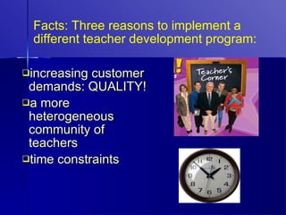 Facts: Three reasons to implement a different teacher development program: increasing customer demands: QUALITY! a more heterogeneous community of teachers time constraints 