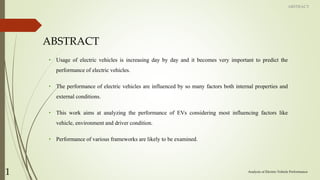 ABSTRACT
• Usage of electric vehicles is increasing day by day and it becomes very important to predict the
performance of electric vehicles.
• The performance of electric vehicles are influenced by so many factors both internal properties and
external conditions.
• This work aims at analyzing the performance of EVs considering most influencing factors like
vehicle, environment and driver condition.
• Performance of various frameworks are likely to be examined.
Analysis of Electric Vehicle Performance
1
ABSTRACT
 