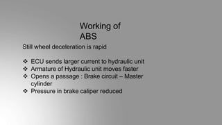 Working of
ABS
Still wheel deceleration is rapid
 ECU sends larger current to hydraulic unit
 Armature of Hydraulic unit moves faster
 Opens a passage : Brake circuit – Master
cylinder
 Pressure in brake caliper reduced
 