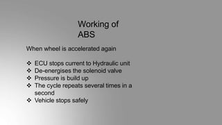 Working of
ABS
When wheel is accelerated again
 ECU stops current to Hydraulic unit
 De-energises the solenoid valve
 Pressure is build up
 The cycle repeats several times in a
second
 Vehicle stops safely
 