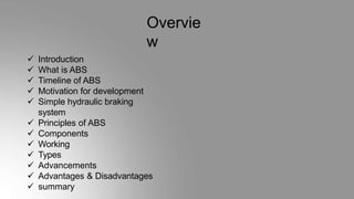 Overvie
w
 Introduction
 What is ABS
 Timeline of ABS
 Motivation for development
 Simple hydraulic braking
system
 Principles of ABS
 Components
 Working
 Types
 Advancements
 Advantages & Disadvantages
 summary
 