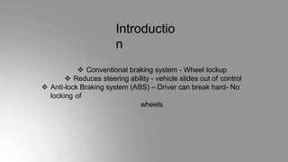 Introductio
n
 Conventional braking system - Wheel lockup
 Reduces steering ability - vehicle slides out of control
 Anti-lock Braking system (ABS) – Driver can break hard- No
locking of
wheels
 