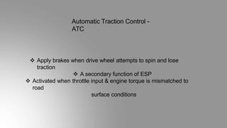 Automatic Traction Control -
ATC
 Apply brakes when drive wheel attempts to spin and lose
traction
 A secondary function of ESP
 Activated when throttle input & engine torque is mismatched to
road
surface conditions
 