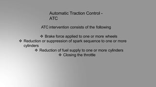 Automatic Traction Control -
ATC
ATC intervention consists of the following
 Brake force applied to one or more wheels
 Reduction or suppression of spark sequence to one or more
cylinders
 Reduction of fuel supply to one or more cylinders
 Closing the throttle
 