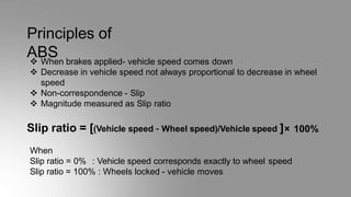 Principles of
ABS
 When brakes applied- vehicle speed comes down
 Decrease in vehicle speed not always proportional to decrease in wheel
speed
 Non-correspondence - Slip
 Magnitude measured as Slip ratio
Slip ratio = [(Vehicle speed – Wheel speed)/Vehicle speed ]× 100%
When
Slip ratio = 0% : Vehicle speed corresponds exactly to wheel speed
Slip ratio = 100% : Wheels locked - vehicle moves
 