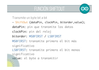 FUNCIÓN SHIFTOUT
Transmite un byte bit a bit
- shiftOut (dataPin, clockPin, bitorder,value); 	
dataPin: pin que transmite los datos	
clockPin: pin del reloj	
bitorder: MSBFIRST / LSBFIRST	
MSBFIRST: transmite primero el bit más
significativo
LSBFIRST: transmite primero el bit menos
significativo
value: el byte a transmitir
 