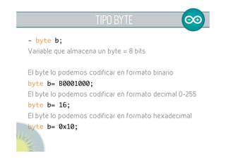 TIPO BYTE
- byte b;	
Variable que almacena un byte = 8 bits
El byte lo podemos codificar en formato binario
byte b= B0001000;	
El byte lo podemos codificar en formato decimal 0-255
byte b= 16;	
El byte lo podemos codificar en formato hexadecimal
byte b= 0x10;	
	
	
 