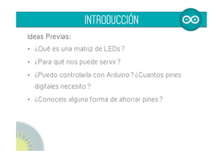 Ideas Previas:
•  ¿Qué es una matriz de LEDs?
•  ¿Para qué nos puede servir?
•  ¿Puedo controlarla con Arduino? ¿Cuantos pines
digitales necesito?
•  ¿Conoceis alguna forma de ahorrar pines?
INTRODUCCIÓN
 