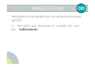  
VARIABLE DE ESTADO
Para que el pulsador tenga memoria necesitamos
declarar una variable que nos almacene el estado del
LED
// variable que almacena el estado del led	
int ledEstado=0;	
 