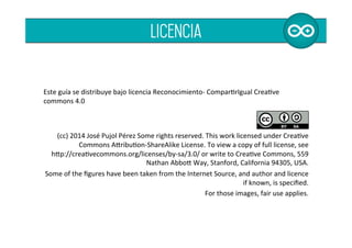  
	
  
	
  
Este	
  guía	
  se	
  distribuye	
  bajo	
  licencia	
  Reconocimiento-­‐	
  ComparBrIgual	
  CreaBve	
  
commons	
  4.0	
  	
  
	
  
	
  
(cc)	
  2014	
  José	
  Pujol	
  Pérez	
  Some	
  rights	
  reserved.	
  This	
  work	
  licensed	
  under	
  CreaBve	
  
Commons	
  AOribuBon-­‐ShareAlike	
  License.	
  To	
  view	
  a	
  copy	
  of	
  full	
  license,	
  see	
  	
  	
  	
  	
  	
  	
  	
  	
  
hOp://creaBvecommons.org/licenses/by-­‐sa/3.0/	
  or	
  write	
  to	
  CreaBve	
  Commons,	
  559	
  
Nathan	
  AbboO	
  Way,	
  Stanford,	
  California	
  94305,	
  USA.	
  	
  
Some	
  of	
  the	
  ﬁgures	
  have	
  been	
  taken	
  from	
  the	
  Internet	
  Source,	
  and	
  author	
  and	
  licence	
  
if	
  known,	
  is	
  speciﬁed.	
  	
  
For	
  those	
  images,	
  fair	
  use	
  applies.	
  	
  
licencia
 