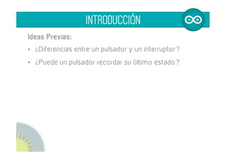 Ideas Previas:
•  ¿Diferencias entre un pulsador y un interruptor?
•  ¿Podemos hacer que un pulsador actue como un
interruptor recordando su último estado?
	
  
INTRODUCCIÓN
 