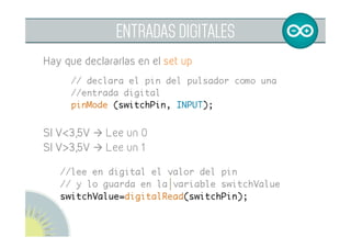  
ENTRADAS DIGITALES
// declaración de variables
const int buttonPin=2;
int buttonValue=0;	
// Hay que declarar la entrada en el set up
void setup (){	
	// declara el pin como entrada digital	
	pinMode (buttonPin, INPUT);	
}	
Para leer y almacenar su valor:
	// lee el valor en digital del pin	
	// y lo almacena en la variable	
buttonValue= digitalRead(buttonPin);	
	
 