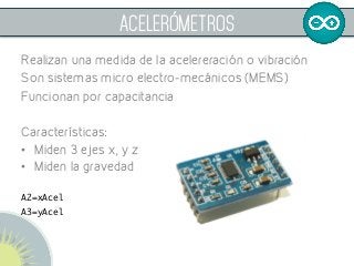  
ACELERÓMETROS
Realizan una medida de la acelereración o vibración
Son sistemas micro electro-mecánicos (MEMS)
Funcionan por capacitancia
Características:
•  Miden 3 ejes x, y z
•  Miden la gravedad 	
	
A2=xAcel	
A3=yAcel	
 