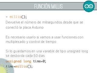 FUNCIÓN mILLIS
- millis();	
Devuelve el número de milisegundos desde que se
conectó la placa Arduino
Es necesario usarlo si vamos a usar funciones con
multiplexado y control de tiempo
Si lo guardamos en una variable de tipo unsigned long
se desborda cada 50 dias
unsigned long time=0;	
time=millis();	
 