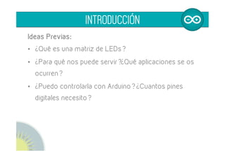 Ideas Previas:
•  ¿Qué es una matriz de LEDs?
•  ¿Para qué nos puede servir?¿Qué aplicaciones se os
ocurren?
•  ¿Puedo controlarla con Arduino? ¿Cuantos pines
digitales necesito?
INTRODUCCIÓN
 
