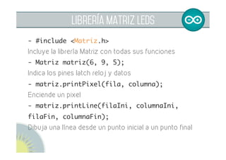 librería matriz leds
- matriz.printNumber(numero);	
Imprimir un número de una o dos cifras
- matriz.cleanMatrix();	
Apaga todos los píxeles de la matriz
- matriz.newPixel(fila, columna);	
Almacena píxeles en una variable
- matriz.printMatrix();	
Imprime los píxeles almacenados en la variable
 
