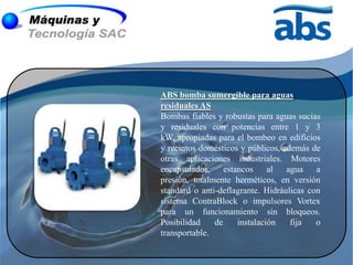 ABS bomba sumergible para aguas
residuales AS
Bombas fiables y robustas para aguas sucias
y residuales con potencias entre 1 y 3
kW, apropiadas para el bombeo en edificios
y recintos domésticos y públicos, además de
otras aplicaciones industriales. Motores
encapsulados,     estancos     al  agua    a
presión, totalmente herméticos, en versión
standard o anti-deflagrante. Hidráulicas con
sistema ContraBlock o impulsores Vortex
para un funcionamiento sin bloqueos.
Posibilidad    de     instalación   fija   o
transportable.
 