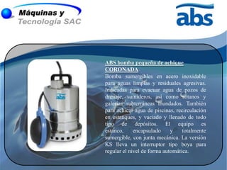 ABS bomba pequeña de achique
CORONADA
Bomba sumergibles en acero inoxidable
para aguas limpias y residuales agresivas.
Indicadas para evacuar agua de pozos de
drenaje, sumideros, así como sótanos y
galerías subterráneas inundados. También
para achicar agua de piscinas, recirculación
en estanques, y vaciado y llenado de todo
tipo de depósitos. El equipo es
estanco,     encapsulado     y    totalmente
sumergible, con junta mecánica. La versión
KS lleva un interruptor tipo boya para
regular el nivel de forma automática.
 