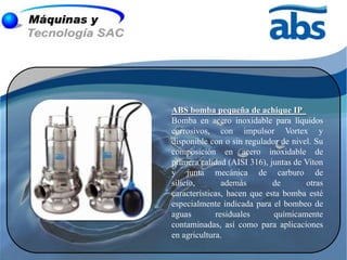 ABS bomba pequeña de achique IP
Bomba en acero inoxidable para líquidos
corrosivos, con impulsor Vortex y
disponible con o sin regulador de nivel. Su
composición en acero inoxidable de
primera calidad (AISI 316), juntas de Viton
y junta mecánica de carburo de
silicio,       además        de       otras
características, hacen que esta bomba esté
especialmente indicada para el bombeo de
aguas        residuales      químicamente
contaminadas, así como para aplicaciones
en agricultura.
 