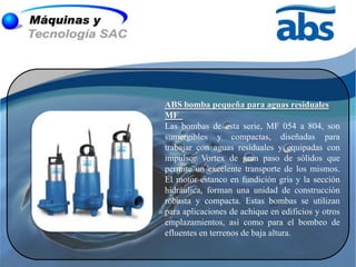 ABS bomba pequeña para aguas residuales
MF
Las bombas de esta serie, MF 054 a 804, son
sumergibles y compactas, diseñadas para
trabajar con aguas residuales y equipadas con
impulsor Vortex de gran paso de sólidos que
permite un excelente transporte de los mismos.
El motor estanco en fundición gris y la sección
hidráulica, forman una unidad de construcción
robusta y compacta. Estas bombas se utilizan
para aplicaciones de achique en edificios y otros
emplazamientos, así como para el bombeo de
efluentes en terrenos de baja altura.
 