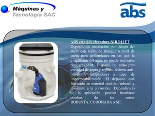 ABS estación elevadora NIROLIFT
Depósito de instalación por debajo del
suelo con rejilla de desagüe a nivel de
suelo para aplicaciones en las que la
evacuación del agua no puede realizarse
por gravedad. Dispone de una gran
variedad de tapas y rejillas, sistema anti-
olores y adaptadores a capa de
impermeabilización. El depósito está
fabricado en material sintético robusto y
resistente a la corrosión. Dependiendo
de la aplicación, pueden instalarse
bombas          de        las        series
ROBUSTA, CORONADA o MF.
 