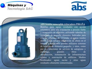ABS bomba sumergible trituradora PIRAÑA
Bombas para aguas residuales con acción
trituradora para una evacuación a presión fiable
y económica de efluentes utilizando tuberías de
impulsión de pequeño diámetro. Indicadas para
evacuar efluentes de viviendas en zonas rurales
donde deban salvarse diferencias de altura en el
terreno o donde sólo puedan utilizarse sistemas
de tuberías de diámetro pequeño, y otras, como
por ej., estaciones de servicio de autopistas y
campings,         grandes       obras         de
construcción, restauración de infraestructura
urbana y renovación de edificios. Medios
bombeados: aguas sucias y otras aguas
residuales altamente contaminadas.
 