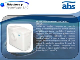 ABS estación elevadora PIRAÑAMAT
100/120
Equipo de bombeo compacto de conexión
directa al inodoro, pudiéndose acoplar también
un lavabo, una ducha y un bidet. El equipo se
suministra listo para su conexión y está formado
por un depósito realizado en material
sintético, estanco a gases y olores y equipado
con una potente bomba trituradora PIRAÑA con
sistema de regulación automática de nivel. La
trituración de los residuos conseguida hace
posible que el líquido pueda bombearse a través
de tuberías de 25 mm (1").
 