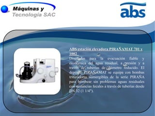 ABS estación elevadora PIRAÑAMAT 701 y
1002
Diseñadas para la evacuación fiable y
económica del agua residual, a presión y a
través de tuberías de diámetro reducido. El
depósito PIRAÑAMAT se equipa con bombas
trituradoras sumergibles de la serie PIRAÑA
para bombear sin problemas aguas residuales
con sustancias fecales a través de tuberías desde
DN 32 (1 1/4").
 