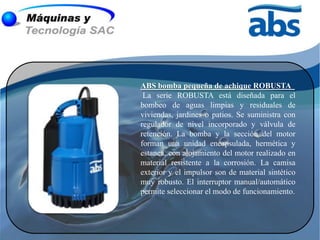 ABS bomba pequeña de achique ROBUSTA
 La serie ROBUSTA está diseñada para el
bombeo de aguas limpias y residuales de
viviendas, jardines o patios. Se suministra con
regulador de nivel incorporado y válvula de
retención. La bomba y la sección del motor
forman una unidad encapsulada, hermética y
estanca, con alojamiento del motor realizado en
material resistente a la corrosión. La camisa
exterior y el impulsor son de material sintético
muy robusto. El interruptor manual/automático
permite seleccionar el modo de funcionamiento.
 