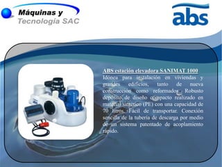 ABS estación elevadora SANIMAT 1000
Idónea para instalación en viviendas y
grandes edificios, tanto de nueva
construcción como reformados. Robusto
depósito de diseño compacto realizado en
material sintético (PE) con una capacidad de
70 litros. Fácil de transportar. Conexión
sencilla de la tubería de descarga por medio
de un sistema patentado de acoplamiento
rápido.
 