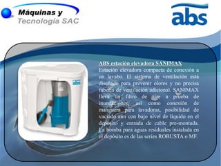 ABS estación elevadora SANIMAX
Estación elevadora compacta de conexión a
un lavabo. El sistema de ventilación está
diseñado para prevenir olores y no precisa
tubería de ventilación adicional. SANIMAX
lleva un filtro de aire a prueba de
inundaciones, así como conexión de
manguera para lavadoras, posibilidad de
vaciado aún con bajo nivel de líquido en el
depósito y entrada de cable pre-montada.
La bomba para aguas residuales instalada en
el depósito es de las series ROBUSTA o MF.
 
