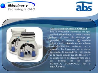 ABS estación elevadora SANISETT
Para la evacuación automática de agua
residual de recintos y zonas situadas
debajo del nivel de descarga por
gravedad al colector. El depósito
colector está realizado en un robusto
material sintético resistente a la
corrosión. Fácil conexión de la tubería
por medio de adaptadores. Este equipo
es de mayor tamaño que el NIROLIFT y
su diseño único es adecuado para una o
dos     bombas      de    las    series
ROBUSTA, CORONADA, MF o
PIRAÑA 08/09
 