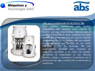 ABS pozo prefabricado SYNCONTA 700
Pozo sintético prefabricado para bombas
sumergibles ABS diseñado como estación de
bombeo con una o dos bombas. Indicado para el
bombeo automático de aguas residuales en zonas
situadas por debajo del nivel del colector. Sistema
de acoplamiento de las bombas con auto-sellado.
Puede equiparse con bombas de las series
PIRAÑA o AS. El Synconta 700 está
especialmente diseñado para viviendas de
ocupación esporádica y en zonas con grandes
variaciones de temperatura. Es una solución
efectiva, rápida y económica al problema de la
evacuación del agua residual para constructores y
arquitectos.
 