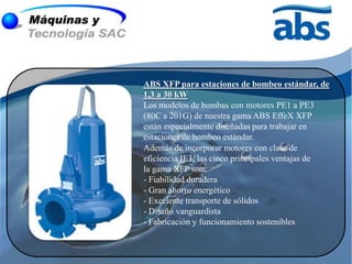 ABS XFP para estaciones de bombeo estándar, de
1,3 a 30 kW
Los modelos de bombas con motores PE1 a PE3
(80C a 201G) de nuestra gama ABS EffeX XFP
están especialmente diseñadas para trabajar en
estaciones de bombeo estándar.
Además de incorporar motores con clase de
eficiencia IE3, las cinco principales ventajas de
la gama XFP son:
- Fiabilidad duradera
- Gran ahorro energético
- Excelente transporte de sólidos
- Diseño vanguardista
- Fabricación y funcionamiento sostenibles
 